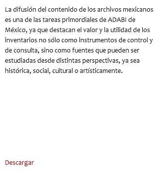 La difusión del contenido de los archivos mexicanos es una de las tareas primordiales de ADABI de México, ya que destacan el valor y la utilidad de los inventarios no sólo como instrumentos de control y de consulta, sino como fuentes que pueden ser estudiadas desde distintas perspectivas, ya sea histórica, social, cultural o artísticamente. Descargar